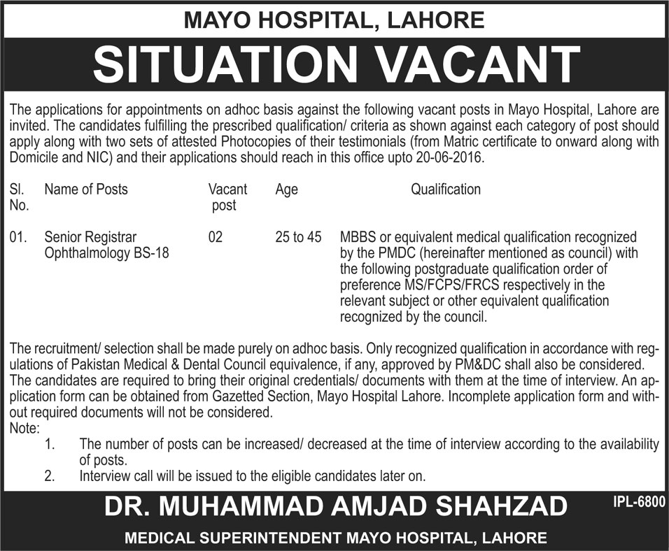 Mayo Hospital Lahore Jobs 2024 Advertisement 05-06-2016 Sunday Download: Mayo hospital Lahore is offering medical total two numbers of vacancies. Applicants will apply their application form for Senior Registrar Opthalmology BS-18 grade vacancies. Mayo Hospital Lahore Jobs 2024 apply method must be completed under the instruction of Mayo Hospital Lahore Jobs 2024. On Jang newspaper Sunday 05-06-2016 date Mayo Hospital Lahore Jobs 2024 Advertisement is published for all applicants. On Jang newspaper Mayo Hospital advertosment name of posts, Vacant post, Age and Qualification most important information are printed for applicants. Senior Registrar Ophthalmology BS-18 posts selection critera is falling on interview procedure. Remember application form submisstion methid is not falling for Mayo Hospital Lahore Jobs 2024. Eligibility Criteria and interview date for Mayo Hospital Lahore Jobs 2024 are typing in following details. Jobs offered by: Government Mayo Hospital Lahore Advertisement Published on: Jang Newspaper Advertisement page on 05-06-2016 date Name of Posts For Mayo Hospital Lahore Jobs 2024: Senior Registrar Ophthalmology BS-18 Total Number of Vacanies: 02 Age limit Criteria for Mayo Hospital Lahore Jobs 2024: 24 to 45 years age limit criteria is defined by officials Eligibility Criteria for Mayo Hospital Lahore Jobs 2024: MBBS or other equal medical qualification along with PMDC registration are basic criteria for apply. MS, FCPS/FRCS and other postgraduate qualification will get more preference for apply. How to Apply their application form for Mayo Hospital Lahore Jobs 2024: Senior Registrar Ophthalmology BS-18 posts jobs apply method is not based on walk in interview procedure. Applicants will apply their application form till 20-06-2016 date. After this date application form will not accept under the Mayo Hospital Lahore policy. Application forms are available in Gazetted section and incomplete application for will reject without any further processing. Last Date of Application form submission for Mayo Hospital Lahore Jobs 2024: 20-06-2016 is last date of application form submission